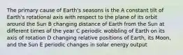 The primary cause of Earth's seasons is the A constant tilt of Earth's rotational axis with respect to the plane of its orbit around the Sun B changing distance of Earth from the Sun at different times of the year C periodic wobbling of Earth on its axis of rotation D changing relative positions of Earth, its Moon, and the Sun E periodic changes in solar energy output