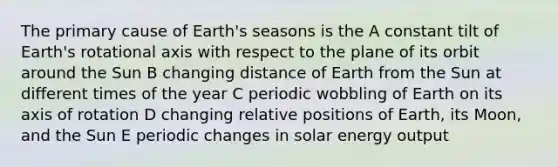 The primary cause of Earth's seasons is the A constant tilt of Earth's rotational axis with respect to the plane of its orbit around the Sun B changing distance of Earth from the Sun at different times of the year C periodic wobbling of Earth on its axis of rotation D changing relative positions of Earth, its Moon, and the Sun E periodic changes in solar energy output