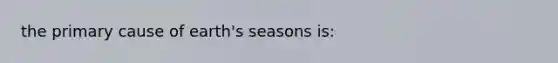 the primary cause of earth's seasons is: