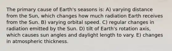 The primary cause of Earth's seasons is: A) varying distance from the Sun, which changes how much radiation Earth receives from the Sun. B) varying orbital speed. C) regular changes in radiation emitted by the Sun. D) tilt of Earth's rotation axis, which causes sun angles and daylight length to vary. E) changes in atmospheric thickness.