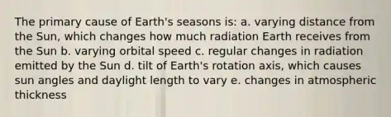 The primary cause of Earth's seasons is: a. varying distance from the Sun, which changes how much radiation Earth receives from the Sun b. varying orbital speed c. regular changes in radiation emitted by the Sun d. tilt of Earth's rotation axis, which causes sun angles and daylight length to vary e. changes in atmospheric thickness