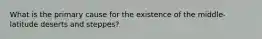 What is the primary cause for the existence of the middle-latitude deserts and steppes?