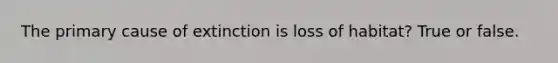 The primary cause of extinction is loss of habitat? True or false.