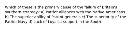 Which of these is the primary cause of the failure of Britain's southern strategy? a) Patriot alliances with the Native Americans b) The superior ability of Patriot generals c) The superiority of the Patriot Navy d) Lack of Loyalist support in the South