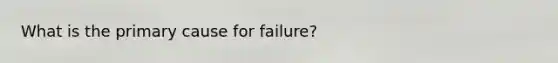 What is the primary cause for failure?