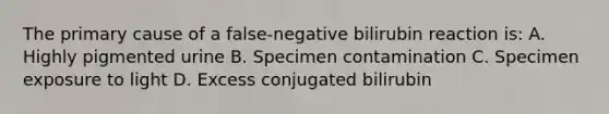 The primary cause of a false-negative bilirubin reaction is: A. Highly pigmented urine B. Specimen contamination C. Specimen exposure to light D. Excess conjugated bilirubin