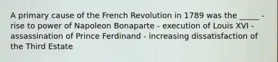 A primary cause of the French Revolution in 1789 was the _____ - rise to power of Napoleon Bonaparte - execution of Louis XVI - assassination of Prince Ferdinand - increasing dissatisfaction of the Third Estate