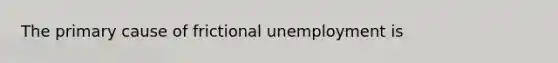 The primary cause of frictional unemployment is