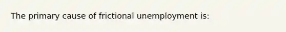 The primary cause of frictional unemployment is: