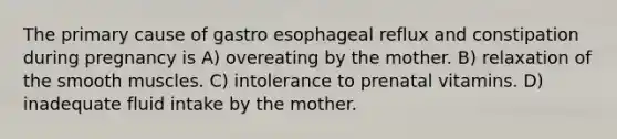 The primary cause of gastro esophageal reflux and constipation during pregnancy is A) overeating by the mother. B) relaxation of the smooth muscles. C) intolerance to prenatal vitamins. D) inadequate fluid intake by the mother.