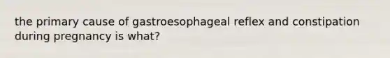 the primary cause of gastroesophageal reflex and constipation during pregnancy is what?