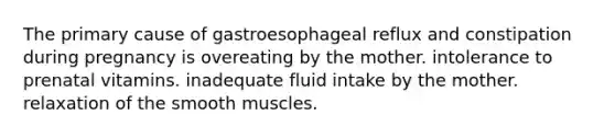 The primary cause of gastroesophageal reflux and constipation during pregnancy is overeating by the mother. intolerance to prenatal vitamins. inadequate fluid intake by the mother. relaxation of the smooth muscles.