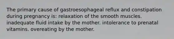 The primary cause of gastroesophageal reflux and constipation during pregnancy is: relaxation of the smooth muscles. inadequate fluid intake by the mother. intolerance to prenatal vitamins. overeating by the mother.