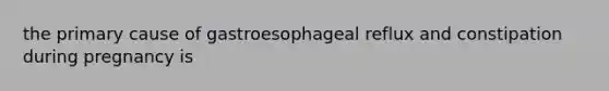 the primary cause of gastroesophageal reflux and constipation during pregnancy is