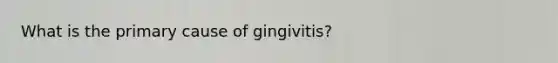 What is the primary cause of gingivitis?