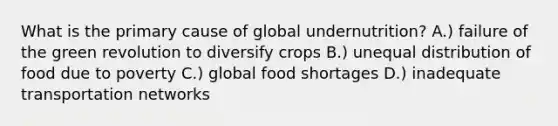 What is the primary cause of global undernutrition? A.) failure of the green revolution to diversify crops B.) unequal distribution of food due to poverty C.) global food shortages D.) inadequate transportation networks