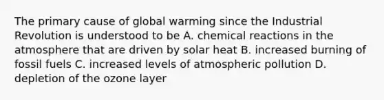 The primary cause of global warming since the Industrial Revolution is understood to be A. <a href='https://www.questionai.com/knowledge/kc6NTom4Ep-chemical-reactions' class='anchor-knowledge'>chemical reactions</a> in the atmosphere that are driven by solar heat B. increased burning of fossil fuels C. increased levels of atmospheric pollution D. depletion of the ozone layer