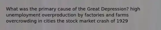 What was the primary cause of the Great Depression? high unemployment overproduction by factories and farms overcrowding in cities the stock market crash of 1929