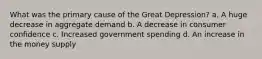 What was the primary cause of the Great Depression? a. A huge decrease in aggregate demand b. A decrease in consumer confidence c. Increased government spending d. An increase in the money supply