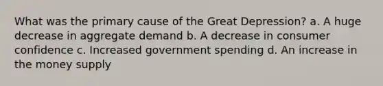 What was the primary cause of the Great Depression? a. A huge decrease in aggregate demand b. A decrease in consumer confidence c. Increased government spending d. An increase in the money supply