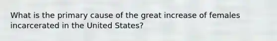 What is the primary cause of the great increase of females incarcerated in the United States?