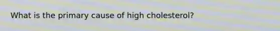 What is the primary cause of high cholesterol?