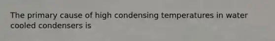 The primary cause of high condensing temperatures in water cooled condensers is