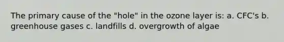 The primary cause of the "hole" in the ozone layer is: a. CFC's b. greenhouse gases c. landfills d. overgrowth of algae