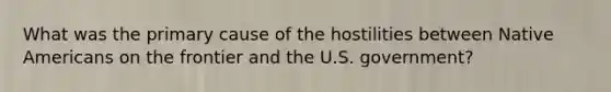 What was the primary cause of the hostilities between Native Americans on the frontier and the U.S. government?