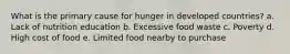 What is the primary cause for hunger in developed countries? a. Lack of nutrition education b. Excessive food waste c. Poverty d. High cost of food e. Limited food nearby to purchase