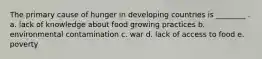 The primary cause of hunger in developing countries is ________ . a. lack of knowledge about food growing practices b. environmental contamination c. war d. lack of access to food e. poverty