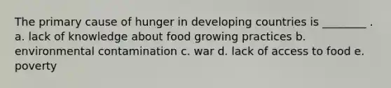 The primary cause of hunger in developing countries is ________ . a. lack of knowledge about food growing practices b. environmental contamination c. war d. lack of access to food e. poverty