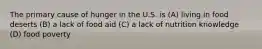 The primary cause of hunger in the U.S. is (A) living in food deserts (B) a lack of food aid (C) a lack of nutrition knowledge (D) food poverty
