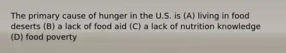 The primary cause of hunger in the U.S. is (A) living in food deserts (B) a lack of food aid (C) a lack of nutrition knowledge (D) food poverty