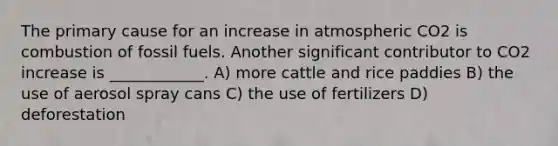 The primary cause for an increase in atmospheric CO2 is combustion of fossil fuels. Another significant contributor to CO2 increase is ____________. A) more cattle and rice paddies B) the use of aerosol spray cans C) the use of fertilizers D) deforestation