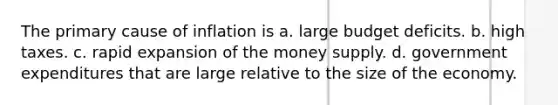 The primary cause of inflation is a. large budget deficits. b. high taxes. c. rapid expansion of the money supply. d. government expenditures that are large relative to the size of the economy.