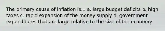 The primary cause of inflation is... a. large budget deficits b. high taxes c. rapid expansion of the money supply d. government expenditures that are large relative to the size of the economy