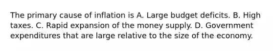 The primary cause of inflation is A. Large budget deficits. B. High taxes. C. Rapid expansion of the money supply. D. Government expenditures that are large relative to the size of the economy.