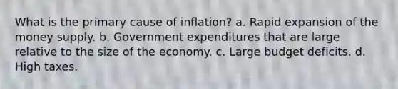 What is the primary cause of inflation? a. Rapid expansion of the money supply. b. Government expenditures that are large relative to the size of the economy. c. Large budget deficits. d. High taxes.