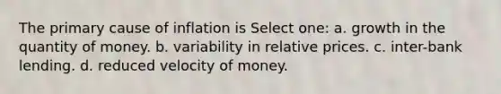 The primary cause of inflation is Select one: a. ​growth in the quantity of money. b. ​variability in relative prices. c. inter-bank lending. d. reduced velocity of money.