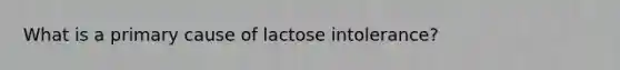 What is a primary cause of lactose intolerance?