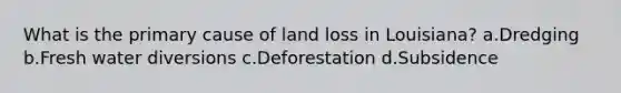 What is the primary cause of land loss in Louisiana? a.Dredging b.Fresh water diversions c.Deforestation d.Subsidence