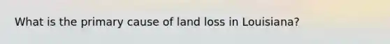 What is the primary cause of land loss in Louisiana?