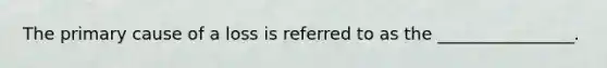 The primary cause of a loss is referred to as the ________________.