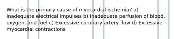 What is the primary cause of myocardial ischemia? a) Inadequate electrical impulses b) Inadequate perfusion of blood, oxygen, and fuel c) Excessive coronary artery flow d) Excessive myocardial contractions