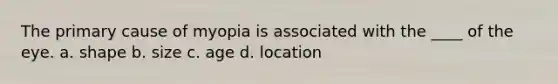 The primary cause of myopia is associated with the ____ of the eye. a. shape b. size c. age d. location