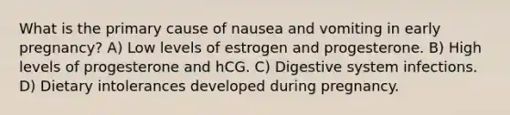 What is the primary cause of nausea and vomiting in early pregnancy? A) Low levels of estrogen and progesterone. B) High levels of progesterone and hCG. C) Digestive system infections. D) Dietary intolerances developed during pregnancy.