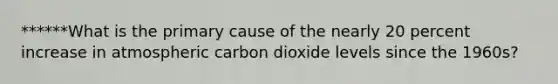 ******What is the primary cause of the nearly 20 percent increase in atmospheric carbon dioxide levels since the 1960s?