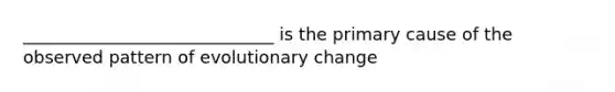 _____________________________ is the primary cause of the observed pattern of evolutionary change