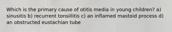 Which is the primary cause of otitis media in young children? a) sinusitis b) recurrent tonsillitis c) an inflamed mastoid process d) an obstructed eustachian tube